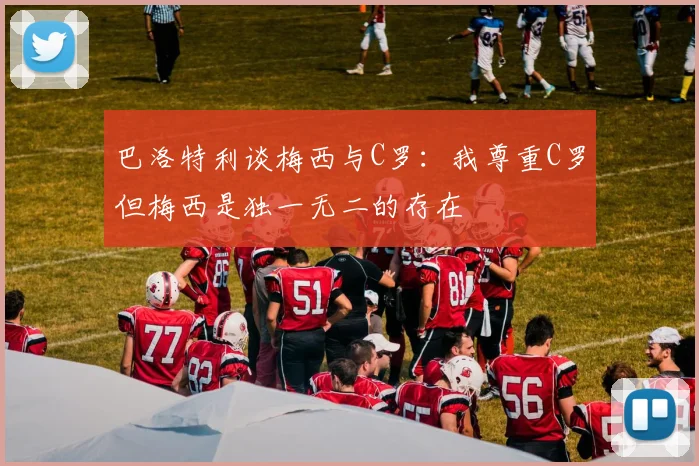 巴洛特利谈梅西与C罗：我尊重C罗但梅西是独一无二的存在