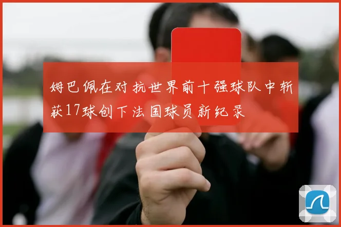 姆巴佩在对抗世界前十强球队中斩获17球创下法国球员新纪录