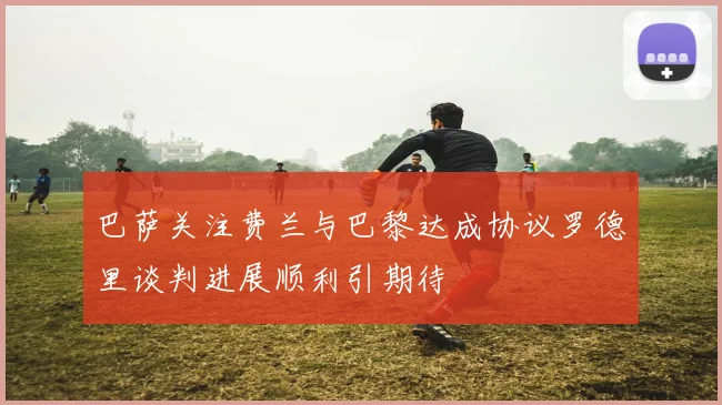 巴萨关注费兰与巴黎达成协议罗德里谈判进展顺利引期待