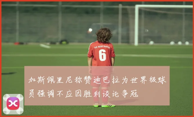 加斯佩里尼称赞迪巴拉为世界级球员强调不应因胜利谈论争冠