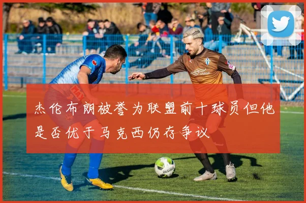 杰伦布朗被誉为联盟前十球员但他是否优于马克西仍存争议