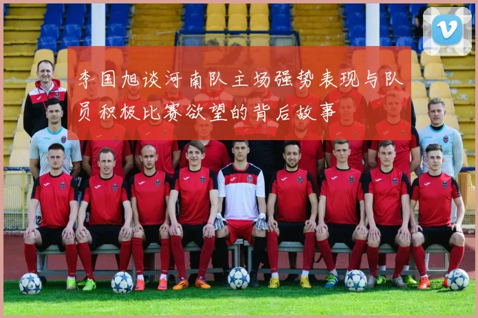 李国旭谈河南队主场强势表现与队员积极比赛欲望的背后故事