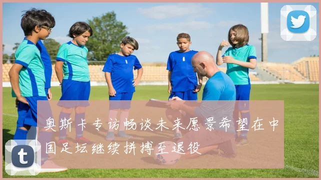 奥斯卡专访畅谈未来愿景希望在中国足坛继续拼搏至退役