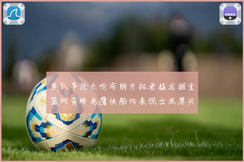 多队争抢杰伦布朗开拓者猛龙掘金篮网黄蜂老鹰快船均表现出浓厚兴趣