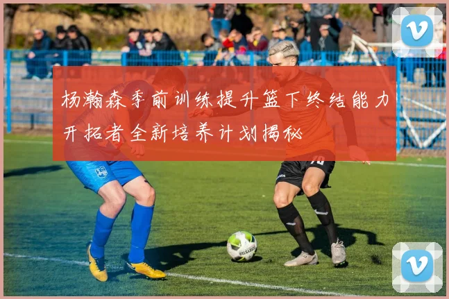 杨瀚森季前训练提升篮下终结能力开拓者全新培养计划揭秘