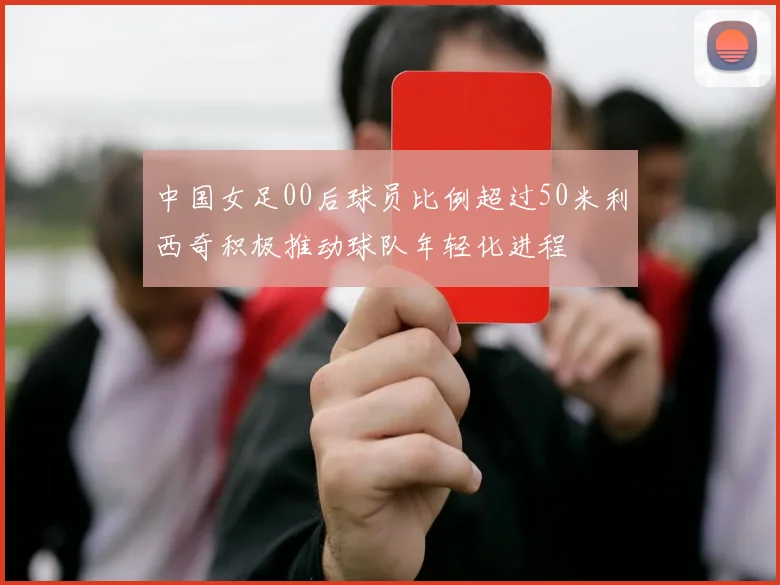 中国女足00后球员比例超过50米利西奇积极推动球队年轻化进程