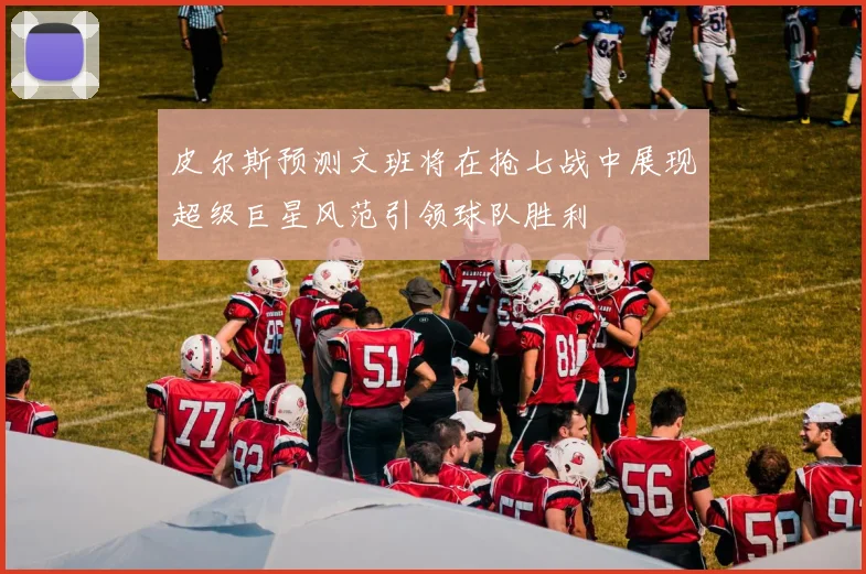 皮尔斯预测文班将在抢七战中展现超级巨星风范引领球队胜利