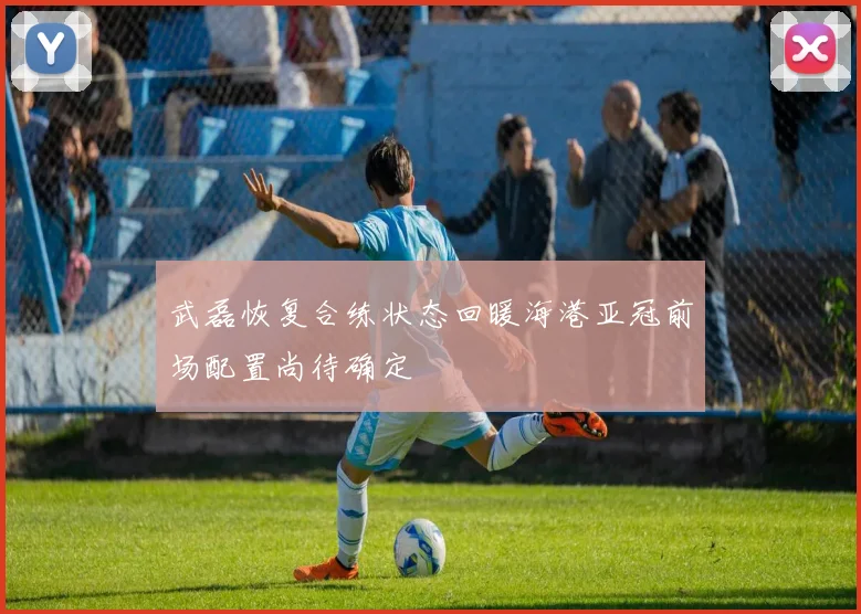 武磊恢复合练状态回暖海港亚冠前场配置尚待确定