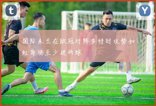 国际米兰在欧冠对阵多特时攻势如虹每场至少进两球