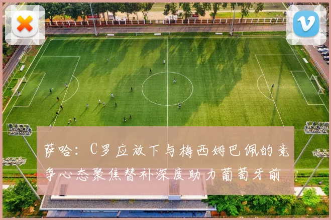 萨哈:C罗应放下与梅西姆巴佩的竞争心态聚焦替补深度助力葡萄牙前行
