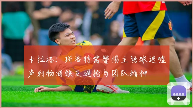卡拉格：斯洛特需警惕主场球迷嘘声利物浦缺乏逼抢与团队精神