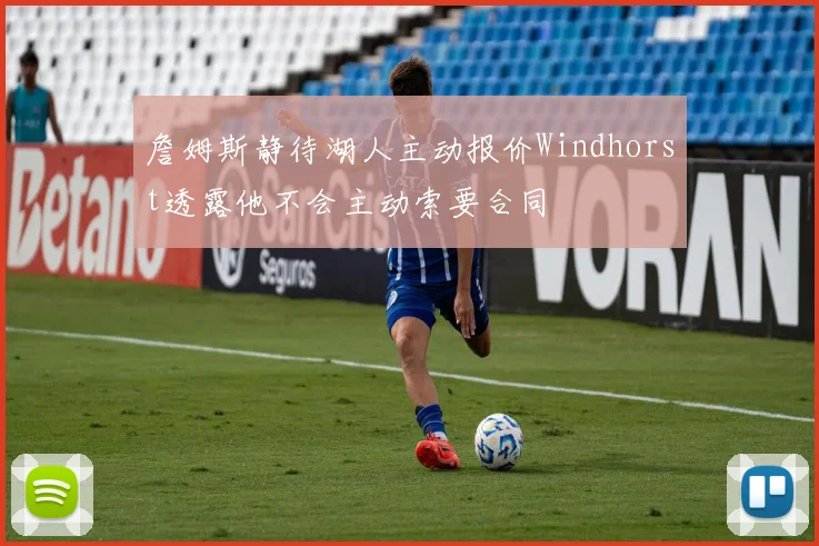 詹姆斯静待湖人主动报价Windhorst透露他不会主动索要合同