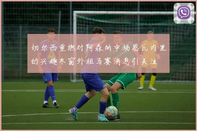 切尔西重燃对阿森纳中场恩瓦内里的兴趣冬窗外租马赛消息引关注