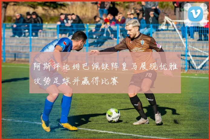 阿斯评论姆巴佩缺阵皇马展现优雅攻势足球并赢得比赛