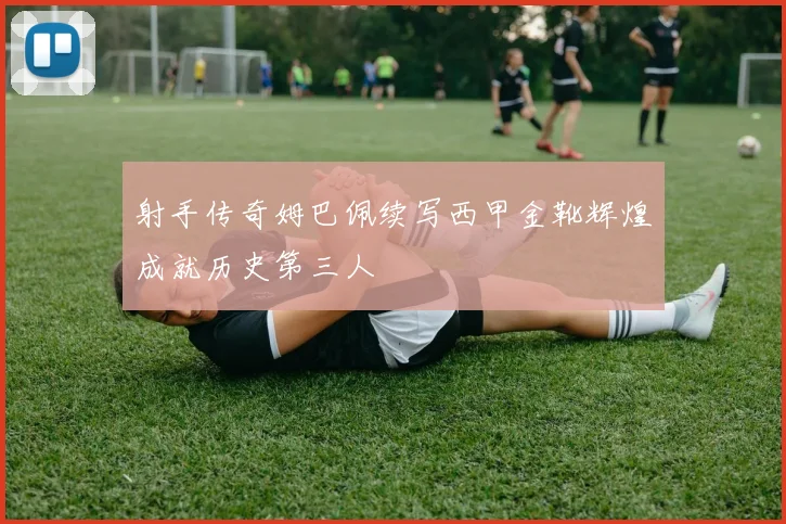射手传奇姆巴佩续写西甲金靴辉煌成就历史第三人
