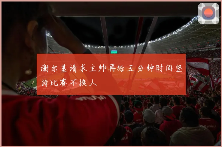 谢尔基请求主帅再给五分钟时间坚持比赛不换人