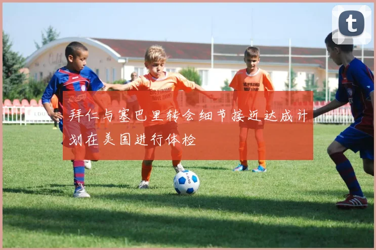 拜仁与塞巴里转会细节接近达成计划在美国进行体检