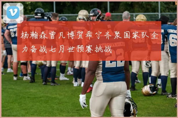 杨瀚森曾凡博贺希宁齐聚国家队全力备战七月世预赛挑战