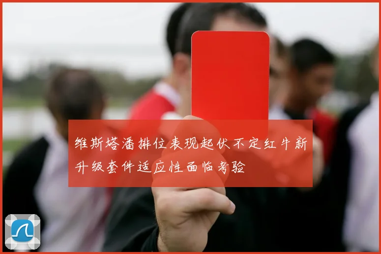 维斯塔潘排位表现起伏不定红牛新升级套件适应性面临考验