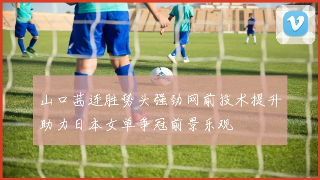 山口茜连胜势头强劲网前技术提升助力日本女单争冠前景乐观