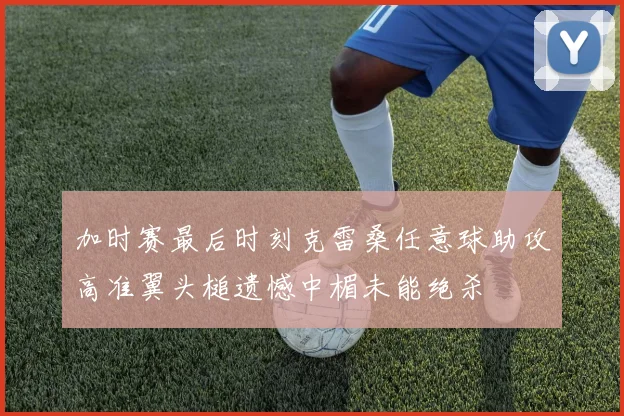 加时赛最后时刻克雷桑任意球助攻高准翼头槌遗憾中楣未能绝杀
