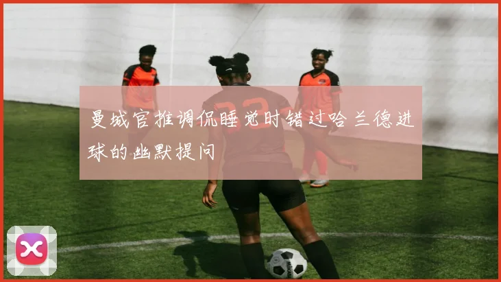 曼城官推调侃睡觉时错过哈兰德进球的幽默提问