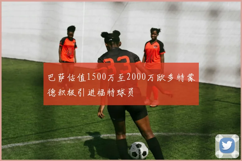 巴萨估值1500万至2000万欧多特蒙德积极引进福特球员