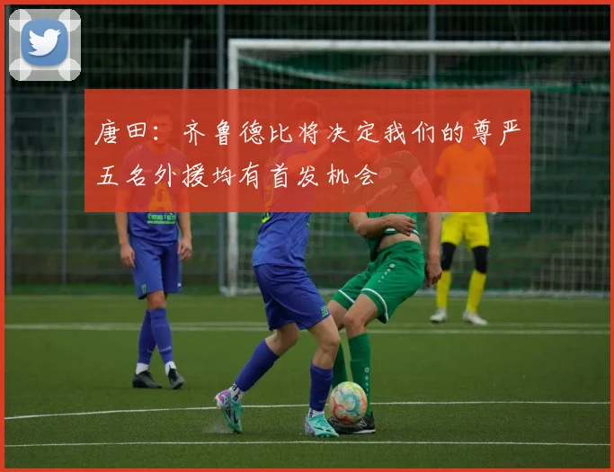 唐田：齐鲁德比将决定我们的尊严五名外援均有首发机会