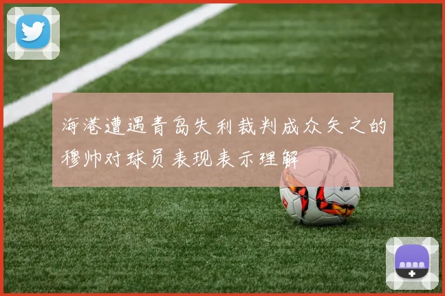 海港遭遇青岛失利裁判成众矢之的穆帅对球员表现表示理解