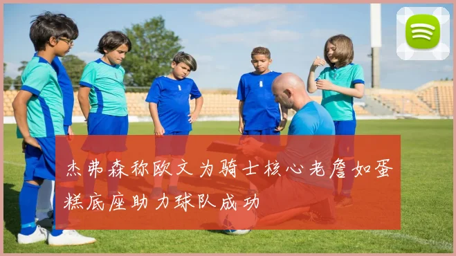 杰弗森称欧文为骑士核心老詹如蛋糕底座助力球队成功