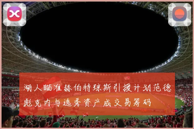 湖人瞄准赫伯特琼斯引援计划范德彪克内与选秀资产成交易筹码