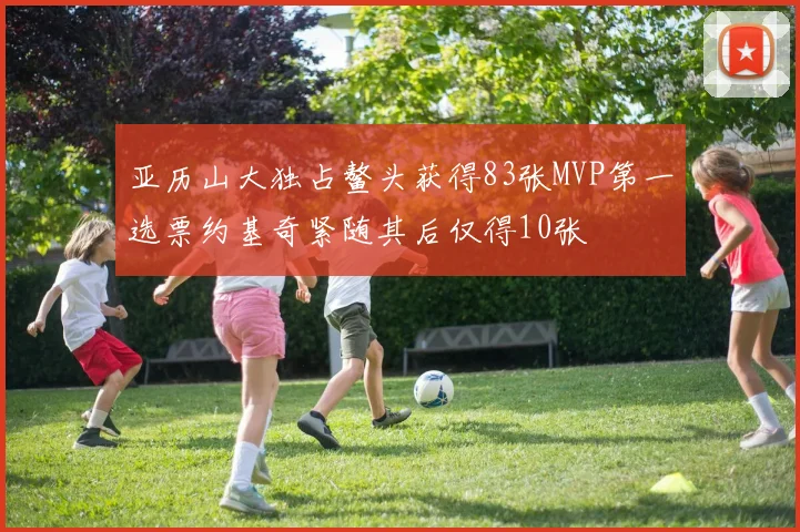 亚历山大独占鳌头获得83张MVP第一选票约基奇紧随其后仅得10张